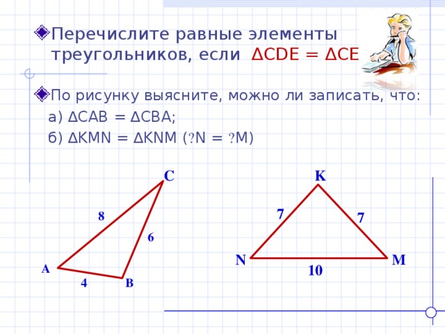 Перечислите равные элементы треугольников, если ∆ CDE = ∆ CED . По рисунку выясните, можно ли записать, что:  а) ∆ CAB = ∆ CBA ;  б) ∆ KMN = ∆ KNM ( ے N = ے M ) C K 7 8 7 6 N M A 10 4 B 
