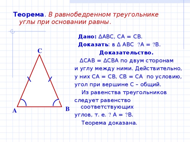 Теорема .  В равнобедренном треугольнике углы при основании равны .  Дано: ∆ ABC , CA = CB .  Доказать : в ∆ ABC  ے A = ے B .  Доказательство. ∆ CAB = ∆ CBA по двум сторонам и углу между ними. Действительно, у них CA = CB, CB = CA по условию, угол при вершине С – общий.  Из равенства треугольников следует равенство соответствующих углов, т. е. ے  А = ے В.  Теорема доказана. C B A 