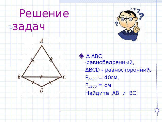  Решение задач  ∆ ABC - равнобедренный,  ∆ BCD - равносторонний.   P ∆ ABC = 40см,  P ∆ BCD = см.  Найдите AB и BC . 