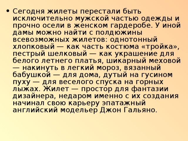 Сегодня жилеты перестали быть исключительно мужской частью одежды и прочно осели в женском гардеробе. У иной дамы можно найти с полдюжины всевозможных жилетов: однотонный хлопковый — как часть костюма «тройка», пестрый шелковый — как украшение для белого летнего платья, шикарный меховой — накинуть в легкий мороз, вязанный бабушкой — для дома, дутый на гусином пуху — для веселого спуска на горных лыжах. Жилет — простор для фантазии дизайнера, недаром именно с их создания начинал свою карьеру эпатажный английский модельер Джон Гальяно. 