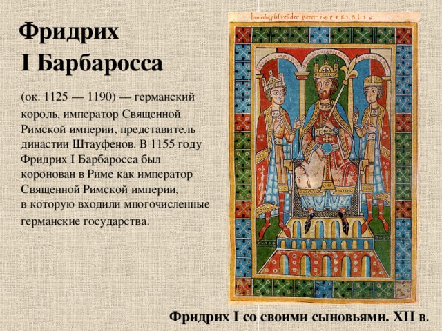  Фридрих I Барбаросса    (ок. 1125 — 1190) — германский король, император Священной Римской империи, представитель династии Штауфенов. В 1155 году Фридрих I Барбаросса был коронован в Риме как император Священной Римской империи, в которую входили многочисленные германские государства.  Фридрих I со своими сыновьями. ХII в . 