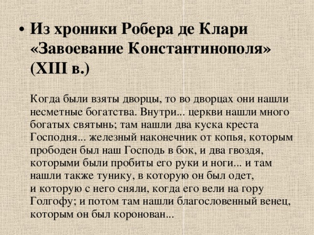 Из хроники Робера де Клари «Завоевание Константинополя» (XIII в.)   Когда были взяты дворцы, то во дворцах они нашли несметные богатства. Внутри... церкви нашли много богатых святынь; там нашли два куска креста Господня... железный наконечник от копья, которым прободен был наш Господь в бок, и два гвоздя, которыми были пробиты его руки и ноги... и там нашли также тунику, в которую он был одет, и которую с него сняли, когда его вели на гору Голгофу; и потом там нашли благословенный венец, которым он был коронован... 