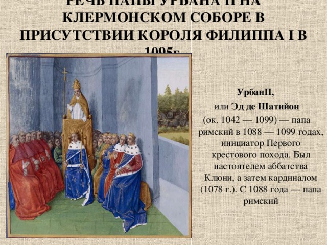 РЕЧЬ ПАПЫ УРБАНА II НА КЛЕРМОНСКОМ СОБОРЕ В ПРИСУТСТВИИ КОРОЛЯ ФИЛИППА I В 1095г. УрбанII,   или  Эд де Шатийон   (ок. 1042 — 1099) — папа римский в 1088 — 1099 годах, инициатор Первого крестового похода. Был настоятелем аббатства Клюни, а затем кардиналом (1078 г.). С 1088 года — папа римский 