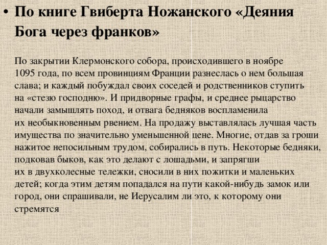 По книге Гвиберта Ножанского «Деяния Бога через франков»   По закрытии Клермонского собора, происходившего в ноябре 1095 года, по всем провинциям Франции разнеслась о нем большая слава; и каждый побуждал своих соседей и родственников ступить на «стезю господню». И придворные графы, и среднее рыцарство начали замышлять поход, и отвага бедняков воспламенила их необыкновенным рвением. На продажу выставлялась лучшая часть имущества по значительно уменьшенной цене. Многие, отдав за гроши нажитое непосильным трудом, собирались в путь. Некоторые бедняки, подковав быков, как это делают с лошадьми, и запрягши их в двухколесные тележки, сносили в них пожитки и маленьких детей; когда этим детям попадался на пути какой-нибудь замок или город, они спрашивали, не Иерусалим ли это, к которому они стремятся 