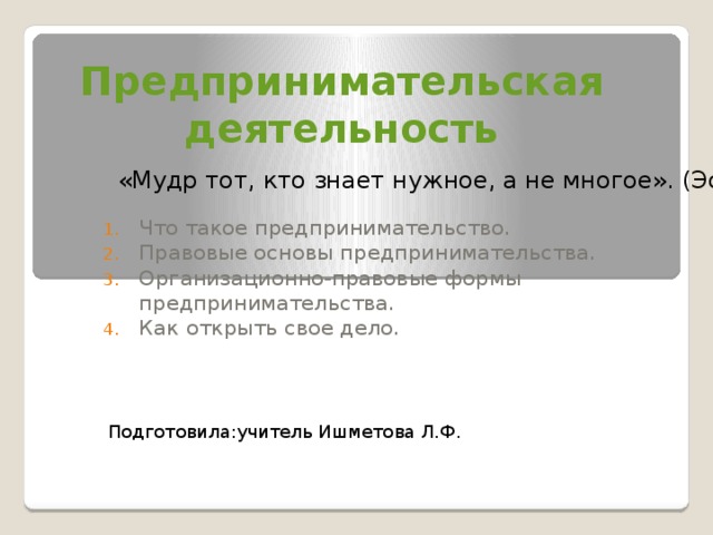 Предпринимательская деятельность «Мудр тот, кто знает нужное, а не многое». (Эсхил) Что такое предпринимательство. Правовые основы предпринимательства. Организационно-правовые формы предпринимательства. Как открыть свое дело. Подготовила:учитель Ишметова Л.Ф. 