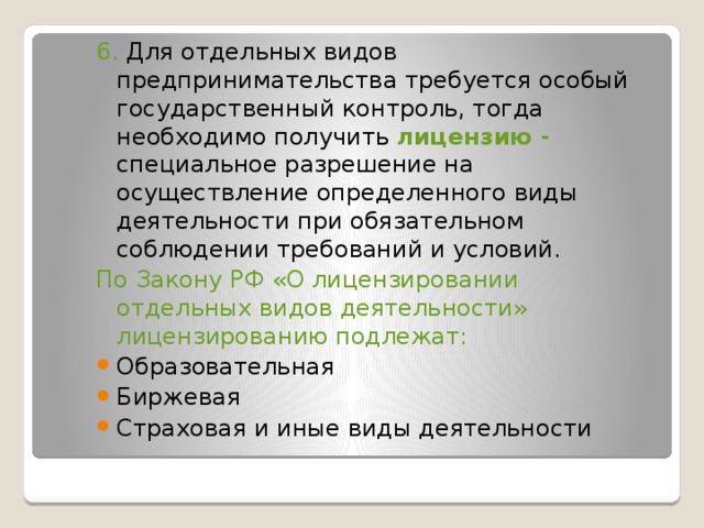 6. Для отдельных видов предпринимательства требуется особый государственный контроль, тогда необходимо получить лицензию - специальное разрешение на осуществление определенного виды деятельности при обязательном соблюдении требований и условий. По Закону РФ «О лицензировании отдельных видов деятельности» лицензированию подлежат: Образовательная Биржевая Страховая и иные виды деятельности 