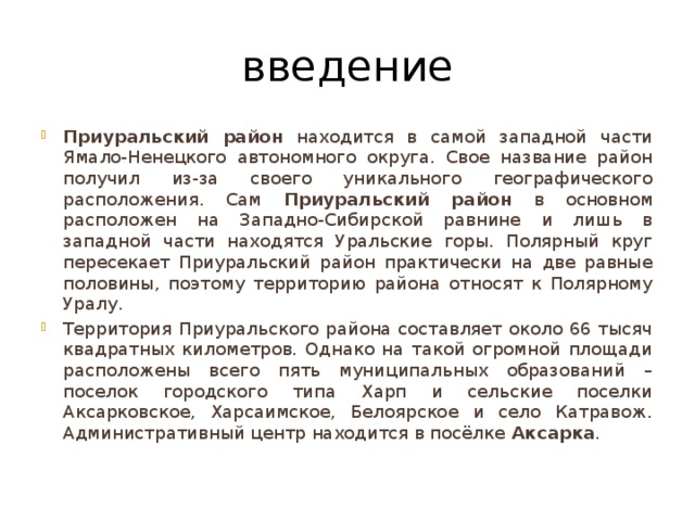 введение Приуральский район находится в самой западной части Ямало-Ненецкого автономного округа. Свое название район получил из-за своего уникального географического расположения. Сам Приуральский район в основном расположен на Западно-Сибирской равнине и лишь в западной части находятся Уральские горы. Полярный круг пересекает Приуральский район практически на две равные половины, поэтому территорию района относят к Полярному Уралу. Территория Приуральского района составляет около 66 тысяч квадратных километров. Однако на такой огромной площади расположены всего пять муниципальных образований – поселок городского типа Харп и сельские поселки Аксарковское, Харсаимское, Белоярское и село Катравож. Административный центр находится в посёлке Аксарка . 