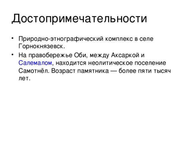 Достопримечательности Природно-этнографический комплекс в селе Горнокнязевск. На правобережье Оби, между Аксаркой и  Салемалом , находится неолитическое поселение Самотнёл. Возраст памятника — более пяти тысяч лет. 