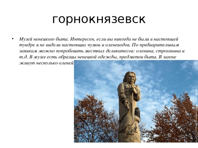 горнокнязевск Музей ненецкого быта. Интересен, если вы никогда не были в настоящей тундре и не видели настоящих чумов и оленеводов. По предварительным заявкам можно попробовать местных деликатесов: оленина, строганина и т.д. В музее есть образцы ненецкой одежды, предметов быта. В загоне живут несколько оленей. 
