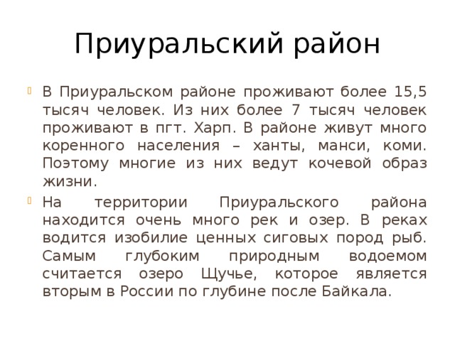 Приуральский район В Приуральском районе проживают более 15,5 тысяч человек. Из них более 7 тысяч человек проживают в пгт. Харп. В районе живут много коренного населения – ханты, манси, коми. Поэтому многие из них ведут кочевой образ жизни. На территории Приуральского района находится очень много рек и озер. В реках водится изобилие ценных сиговых пород рыб. Самым глубоким природным водоемом считается озеро Щучье, которое является вторым в России по глубине после Байкала. 