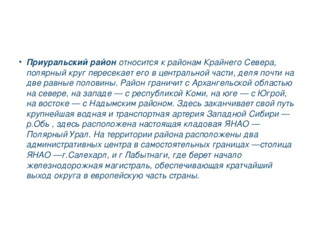 Приуральский район  относится к районам Крайнего Севера, полярный круг пересекает его в центральной части, деля почти на две равные половины. Район граничит с Архангельской областью на севере, на западе — с республикой Коми, на юге — с Югрой, на востоке — с Надымским районом. Здесь заканчивает свой путь крупнейшая водная и транспортная артерия Западной Сибири — р.Обь , здесь расположена настоящая кладовая ЯНАО — Полярный Урал. На территории района расположены два административных центра в самостоятельных границах —столица ЯНАО —г.Салехарл, и г Лабытнаги, где берет начало железнодорожная магистраль, обеспечивающая кратчайший выход округа в европейскую часть страны.    