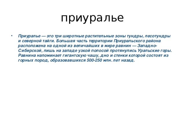 приуралье Приуралье — это три широтные растительные зоны тундры, лесотундры и северной тайги. Большая часть территории Приуральского района расположена на одной из величайших в мире равнин — Западно-Сибирской, лишь на западе узкой полосой протянулись Уральские горы. Равнина напоминает гигантскую чашу, дно и стенки которой состоят из горных пород, образовавшихся 500-250 млн. лет назад. 