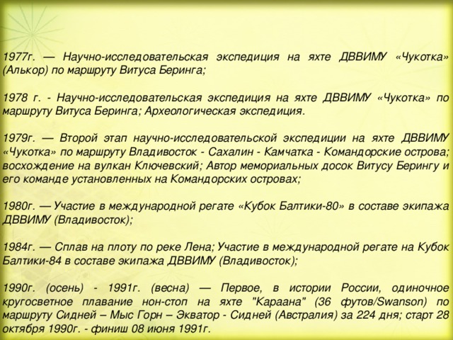 1977г. — Научно-исследовательская экспедиция на яхте ДВВИМУ «Чукотка» (Алькор) по маршруту Витуса Беринга;  1978 г. - Научно-исследовательская экспедиция на яхте ДВВИМУ «Чукотка» по маршруту Витуса Беринга; Археологическая экспедиция.  1979г. — Второй этап научно-исследовательской экспедиции на яхте ДВВИМУ «Чукотка» по маршруту Владивосток - Сахалин - Камчатка - Командорские острова; восхождение на вулкан Ключевский; Автор мемориальных досок Витусу Берингу и его команде установленных на Командорских островах;  1980г. — Участие в международной регате «Кубок Балтики-80» в составе экипажа ДВВИМУ (Владивосток);  1984г. — Сплав на плоту по реке Лена; Участие в международной регате на Кубок Балтики-84 в составе экипажа ДВВИМУ (Владивосток);  1990г. (осень) - 1991г. (весна) — Первое, в истории России, одиночное кругосветное плавание нон-стоп на яхте 