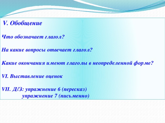  V. Обобщение  Что обозначает глагол?  На какие вопросы отвечает глагол?  Какие окончания имеют глаголы в неопределенной форме?  VI. Выставление оценок  VII. Д/З: упражнение 6 (пересказ)  упражнение 7 (письменно) 