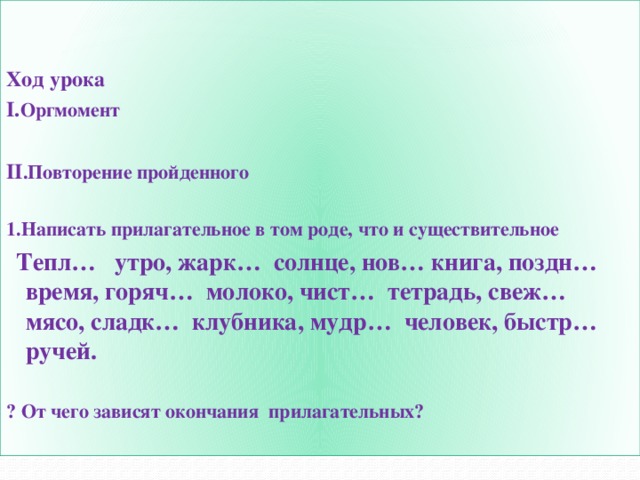   Ход урока I. Оргмомент  II .Повторение пройденного  1.Написать прилагательное в том роде, что и существительное  Тепл… утро, жарк… солнце, нов… книга, поздн… время, горяч… молоко, чист… тетрадь, свеж… мясо, сладк… клубника, мудр… человек, быстр… ручей.  ? От чего зависят окончания прилагательных?   