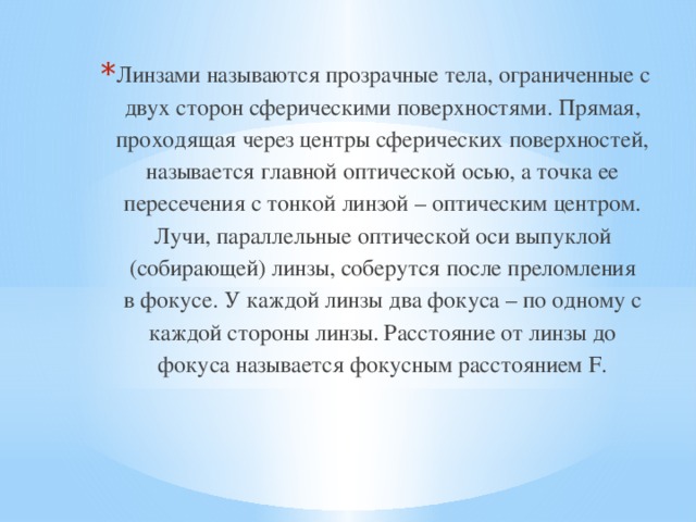 Линзами называются прозрачные тела, ограниченные с двух сторон сферическими поверхностями. Прямая, проходящая через центры сферических поверхностей, называется главной оптической осью, а точка ее пересечения с тонкой линзой – оптическим центром. Лучи, параллельные оптической оси выпуклой (собирающей) линзы, соберутся после преломления в фокусе. У каждой линзы два фокуса – по одному с каждой стороны линзы. Расстояние от линзы до фокуса называется фокусным расстоянием F. 