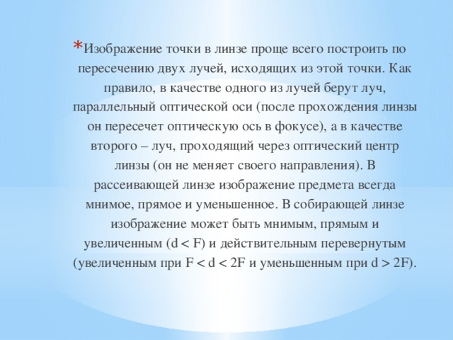 Изображение точки в линзе проще всего построить по пересечению двух лучей, исходящих из этой точки. Как правило, в качестве одного из лучей берут луч, параллельный оптической оси (после прохождения линзы он пересечет оптическую ось в фокусе), а в качестве второго – луч, проходящий через оптический центр линзы (он не меняет своего направления). В рассеивающей линзе изображение предмета всегда мнимое, прямое и уменьшенное. В собирающей линзе изображение может быть мнимым, прямым и увеличенным (d  2F). 