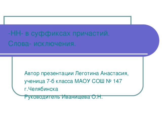 -НН- в суффиксах причастий. Слова- исключения. Автор презентации Леготина Анастасия, ученица 7-б класса МАОУ СОШ № 147 г.Челябинска Руководитель Иванищева О.Н. Автор презентации Леготина Анастасия, ученица 7-б класса МАОУ СОШ № 147 г.Челябинска Руководитель Иванищева О.Н. Автор презентации Леготина Анастасия, ученица 7-б класса МАОУ СОШ № 147 г.Челябинска Руководитель Иванищева О.Н. 