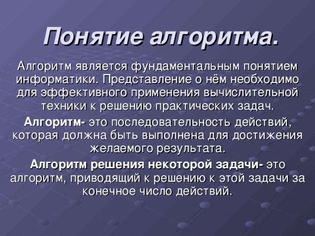 Понятие алгоритма. Алгоритм является фундаментальным понятием информатики. Представление о нём необходимо для эффективного применения вычислительной техники к решению практических задач. Алгоритм- это последовательность действий, которая должна быть выполнена для достижения желаемого результата. Алгоритм решения некоторой задачи- это алгоритм, приводящий к решению к этой задачи за конечное число действий. 