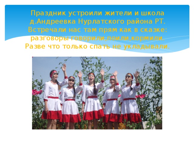 Праздник устроили жители и школа д.Андреевка Нурлатского района РТ.  Встречали нас там прям как в сказке:  разговоры говорили,поили,кормили.  Разве что только спать не укладывали. 
