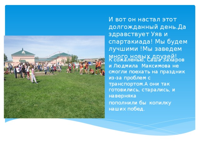 И вот он настал этот долгожданный день.Да здравствует Уяв и спартакиада! Мы будем лучшими !Мы заведем много новых друзей! К сожаленью, Саша Захаров и Людмила Максимова не смогли поехать на праздник из-за проблем с транспортом.А они так готовились, старались, и наверняка пополнили бы копилку наших побед. 