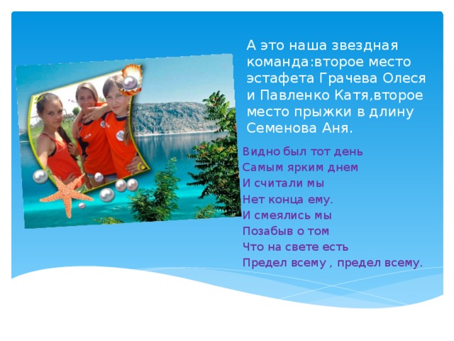 А это наша звездная команда:второе место эстафета Грачева Олеся и Павленко Катя,второе место прыжки в длину Семенова Аня. Вставка рисунка Видно был тот день Самым ярким днем И считали мы Нет конца ему. И смеялись мы Позабыв о том Что на свете есть Предел всему , предел всему. 