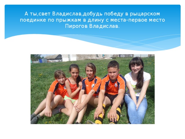 А ты,свет Владислав,добудь победу в рыцарском поединке по прыжкам в длину с места-первое место Пирогов Владислав. 