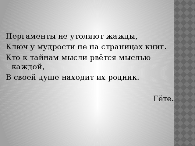 Пергаменты не утоляют жажды, Ключ у мудрости не на страницах книг. Кто к тайнам мысли рвётся мыслью каждой, В своей душе находит их родник. Гёте. 