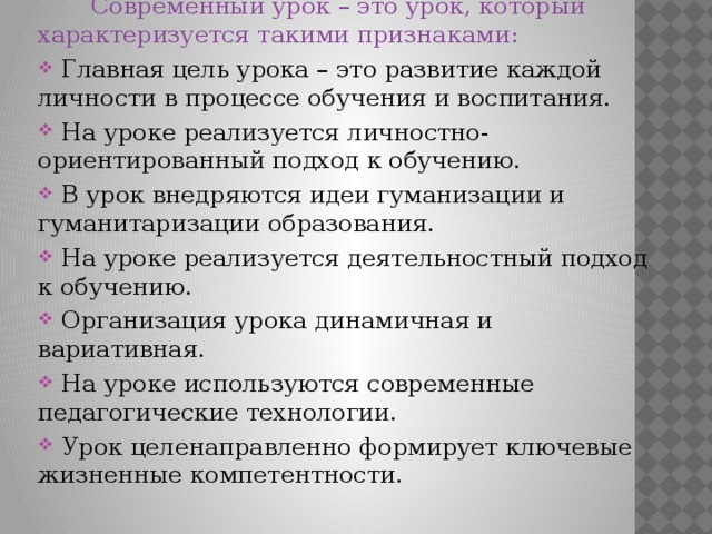  Современный урок – это урок, который характеризуется такими признаками:  Главная цель урока – это развитие каждой личности в процессе обучения и воспитания.  На уроке реализуется личностно-ориентированный подход к обучению.  В урок внедряются идеи гуманизации и гуманитаризации образования.  На уроке реализуется деятельностный подход к обучению.  Организация урока динамичная и вариативная.  На уроке используются современные педагогические технологии.  Урок целенаправленно формирует ключевые жизненные компетентности. 