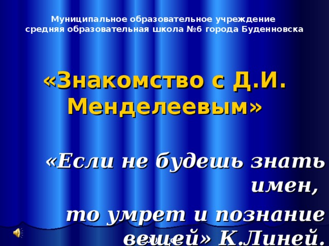 Муниципальное образовательное учреждение средняя образовательная школа №6 города Буденновска «Знакомство с Д.И. Менделеевым» «Если не будешь знать имен, то умрет и познание вещей» К.Линей. 2009  год  