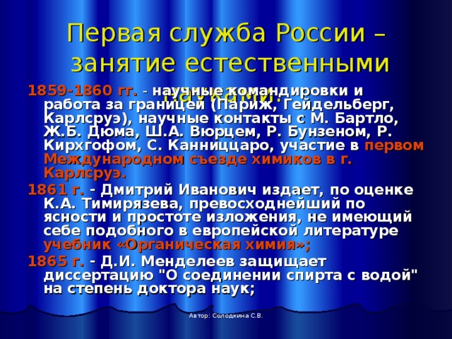 Первая служба России –  занятие естественными науками.  1859-1860 гг. - научные командировки и работа за границей (Париж, Гейдельберг, Карлсруэ), научные контакты с М. Бартло, Ж.Б. Дюма, Ш.А. Вюрцем, Р. Бунзеном, Р. Кирхгофом, С. Канниццаро, участие в первом Международном съезде химиков в г. Карлсруэ. 1861 г. - Дмитрий Иванович издает, по оценке К.А. Тимирязева, превосходнейший по ясности и простоте изложения, не имеющий себе подобного в европейской литературе учебник «Органическая химия»;  1865 г. - Д.И. Менделеев защищает диссертацию 