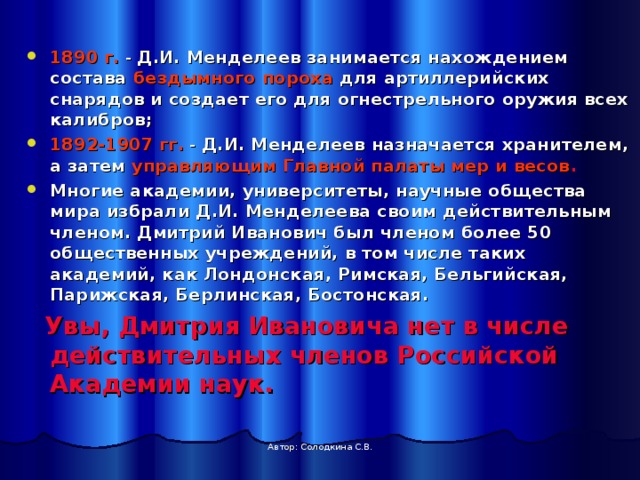  1890 г. - Д.И. Менделеев занимается нахождением состава бездымного пороха для артиллерийских снарядов и создает его для огнестрельного оружия всех калибров; 1892-1907 гг. - Д.И. Менделеев назначается хранителем, а затем управляющим Главной палаты мер и весов .  Многие академии, университеты, научные общества мира избрали Д.И. Менделеева своим действительным членом. Дмитрий Иванович был членом более 50 общественных учреждений, в том числе таких академий, как Лондонская, Римская, Бельгийская, Парижская, Берлинская, Бостонская.  Увы, Дмитрия Ивановича нет в числе действительных членов Российской Академии наук. Автор: Солодкина С.В. 