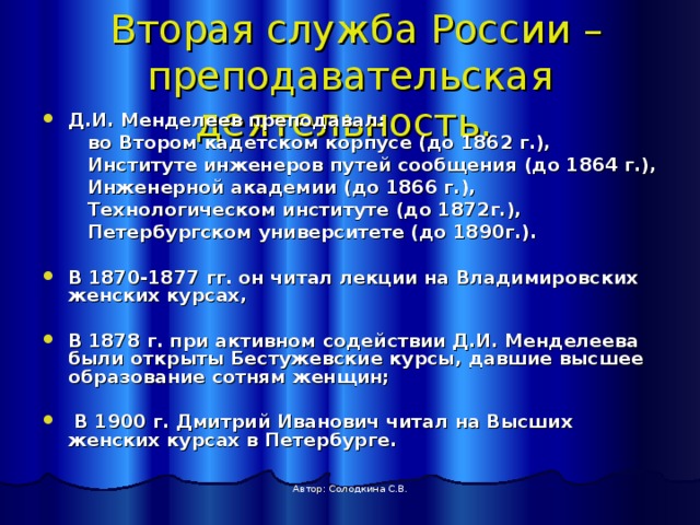  Вторая служба России –преподавательская деятельность.  Д.И. Менделеев преподавал:  во Втором кадетском корпусе (до 1862 г.),  Институте инженеров путей сообщения (до 1864 г.),  Инженерной академии (до 1866 г.),  Технологическом институте (до 1872г.),  Петербургском университете (до 1890г.).  В 1870-1877 гг. он читал лекции на Владимировских женских курсах,  В 1878 г. при активном содействии Д.И. Менделеева были открыты Бестужевские курсы, давшие высшее образование сотням женщин;   В 1900 г. Дмитрий Иванович читал на Высших женских курсах в Петербурге. Автор: Солодкина С.В.  