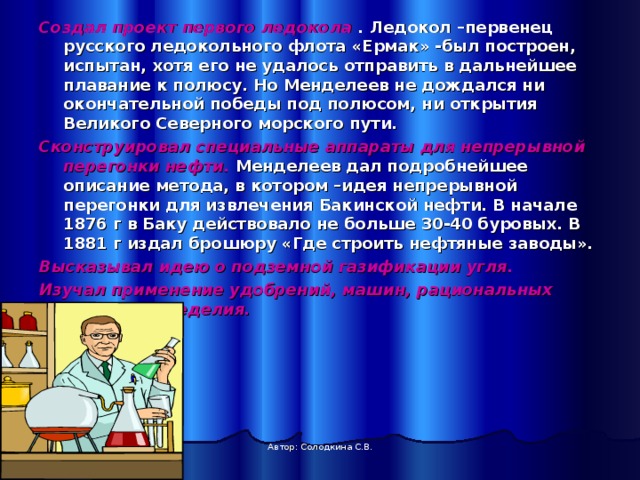 Создал проект первого ледокола . Ледокол –первенец русского ледокольного флота «Ермак» -был построен, испытан, хотя его не удалось отправить в дальнейшее плавание к полюсу. Но Менделеев не дождался ни окончательной победы под полюсом, ни открытия Великого Северного морского пути. Сконструировал специальные аппараты для непрерывной перегонки нефти. Менделеев дал подробнейшее описание метода, в котором –идея непрерывной перегонки для извлечения Бакинской нефти. В начале 1876 г в Баку действовало не больше 30-40 буровых. В 1881 г издал брошюру «Где строить нефтяные заводы». Высказывал идею о подземной газификации угля. Изучал применение удобрений, машин, рациональных систем земледелия.     Автор: Солодкина С.В. 