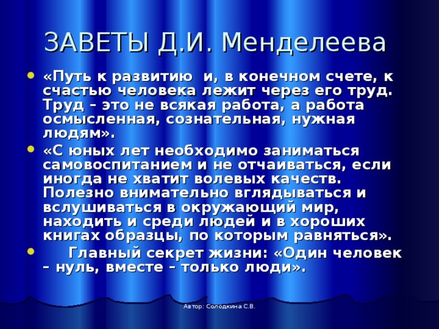ЗАВЕТЫ Д.И. Менделеева «Путь к развитию и, в конечном счете, к счастью человека лежит через его труд. Труд – это не всякая работа, а работа осмысленная, сознательная, нужная людям». «С юных лет необходимо заниматься самовоспитанием и не отчаиваться, если иногда не хватит волевых качеств. Полезно внимательно вглядываться и вслушиваться в окружающий мир, находить и среди людей и в хороших книгах образцы, по которым равняться».  Главный секрет жизни: «Один человек – нуль, вместе – только люди». Автор: Солодкина С.В. 