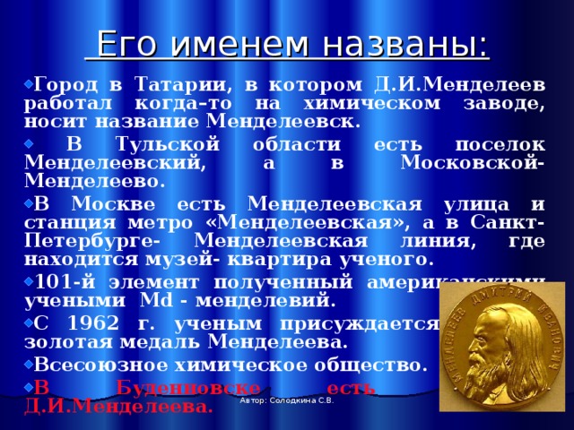  Его именем названы:    Город в Татарии, в котором Д.И.Менделеев работал когда–то на химическом заводе, носит название Менделеевск.  В Тульской области есть поселок Менделеевский, а в Московской- Менделеево. В Москве есть Менделеевская улица и станция метро «Менделеевская», а в Санкт- Петербурге- Менделеевская линия, где находится музей- квартира ученого. 101-й элемент полученный американскими учеными Md - менделевий. С 1962 г. ученым присуждается ученым золотая медаль Менделеева. Всесоюзное химическое общество. В Буденновске есть проспект Д.И.Менделеева. Автор: Солодкина С.В. 