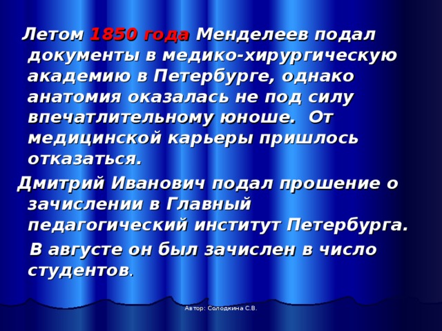  Летом 1850 года Менделеев подал документы в медико-хирургическую академию в Петербурге, однако анатомия оказалась не под силу впечатлительному юноше. От медицинской карьеры пришлось отказаться.  Дмитрий Иванович подал прошение о зачислении в Главный педагогический институт Петербурга.  В августе он был зачислен в число студентов . Автор: Солодкина С.В. 