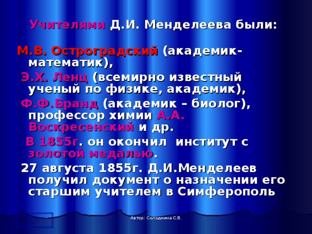  Учителями Д.И. Менделеева были: М.В. Остроградский (академик-математик),  Э.Х. Ленц (всемирно известный ученый по физике, академик),  Ф.Ф.Бранд (академик – биолог), профессор химии А.А. Воскресенский и др.  В 1855г . он окончил институт с золотой медалью .  27 августа 1855г. Д.И.Менделеев получил документ о назначении его старшим учителем в Симферополь  Автор: Солодкина С.В. 