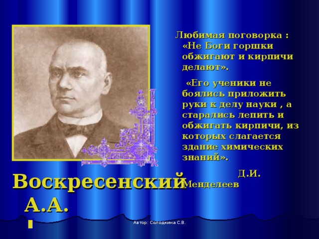  Любимая поговорка : «Не Боги горшки обжигают и кирпичи делают».  «Его ученики не боялись приложить руки к делу науки , а старались лепить и обжигать кирпичи, из которых слагается здание химических знаний».  Д.И. Менделеев Воскресенский А.А. Автор: Солодкина С.В. 