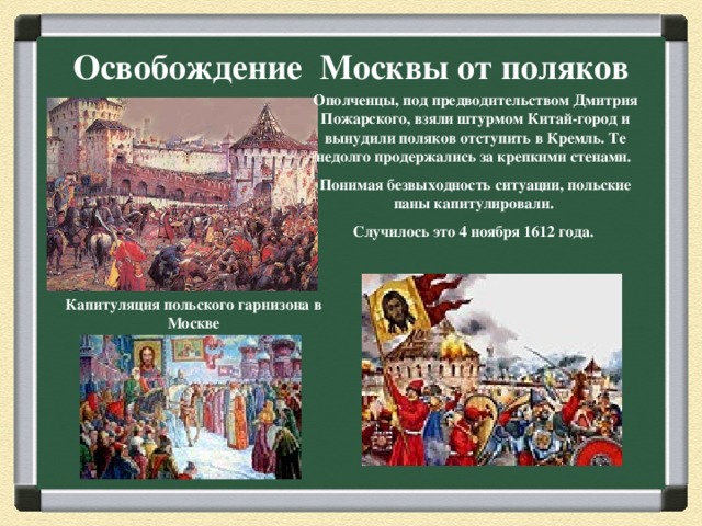 Освобождение Москвы от поляков Ополченцы, под предводительством Дмитрия Пожарского, взяли штурмом Китай-город и вынудили поляков отступить в Кремль. Те недолго продержались за крепкими стенами. Понимая безвыходность ситуации, польские паны капитулировали. Случилось это 4 ноября 1612 года. Капитуляция польского гарнизона в Москве 