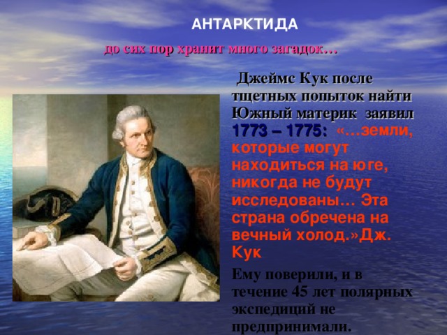 АНТАРКТИДА до сих пор хранит много загадок…  Джеймс Кук после тщетных попыток найти Южный материк заявил 1773 – 1775:  «…земли, которые могут находиться на юге, никогда не будут исследованы… Эта страна обречена на вечный холод.»Дж. Кук Ему поверили, и в течение 45 лет полярных экспедиций не предпринимали. 20 