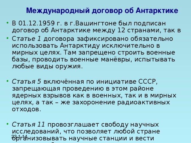 Международный договор об Антарктике  В 01.12.1959 г. в г.Вашингтоне был подписан договор об Антарктике между 12 странами, так в С татье 1 договора зафиксировано обязательно использовать Антарктиду исключительно в мирных целях. Там запрещено строить военные базы, проводить военные манёвры, испытывать любые виды оружия.   Статья 5 включённая по инициативе СССР, запрещающая проведению в этом районе ядерных взрывов как в военных, так и в мирных целях, а так – же захоронение радиоактивных отходов.   Статья 11 провозглашает свободу научных исследований, что позволяет любой стране организовывать научные станции и вести научные наблюдения.   23.1.14  