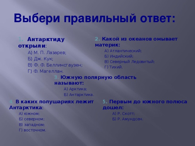 Выбери правильный ответ: 1 . Антарктиду открыли : 2. Какой из океанов омывает материк: А) М. П. Лазарев; Б) Дж. Кук; В) Ф. Ф. Беллинсгаузен; Г) Ф. Магеллан. А) М. П. Лазарев; Б) Дж. Кук; В) Ф. Ф. Беллинсгаузен; Г) Ф. Магеллан. А) Атлантический; Б) Индийский; В) Северный Ледовитый; Г) Тихий. А) Атлантический; Б) Индийский; В) Северный Ледовитый; Г) Тихий. 3. Южную полярную область называют: А) Арктика; Б) Антарктика. А) Арктика; Б) Антарктика. 4. В каких полушариях лежит Антарктика : 5 . Первым до южного полюса дошел: А) южном; Б) северном; В) западном; Г) восточном. А) южном; Б) северном; В) западном; Г) восточном. А) Р. Скотт; Б) Р. Амундсен. А) Р. Скотт; Б) Р. Амундсен. 27 