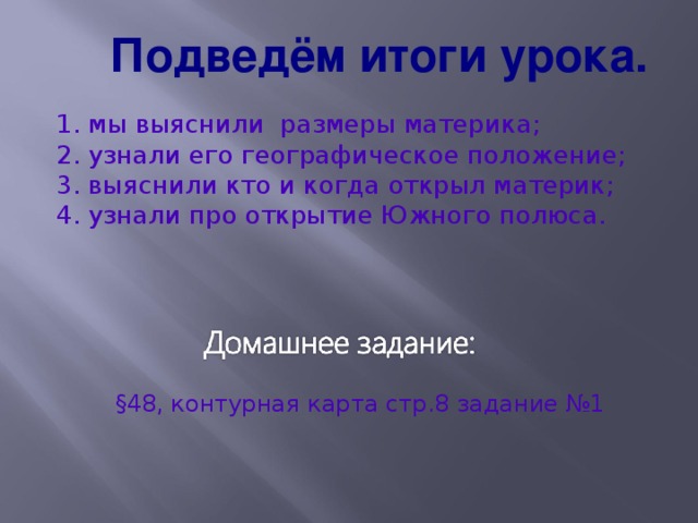 Подведём итоги урока. 1. мы выяснили размеры материка; 2. узнали его географическое положение; 3. выяснили кто и когда открыл материк; 4. узнали про открытие Южного полюса. §48 , контурная карта стр.8 задание №1 28 