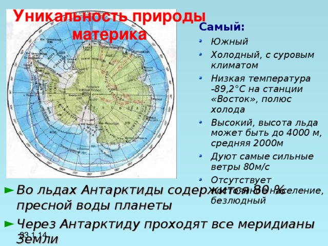 Уникальность природы материка Самый: Южный Холодный, с суровым климатом Низкая температура -89,2 ° C на станции «Восток», полюс холода Высокий, высота льда может быть до 4000 м, средняя 2000м Дуют самые сильные ветры 80м/с Отсутствует постоянное население, безлюдный  Во льдах Антарктиды содержится 80 % пресной воды планеты Через Антарктиду проходят все меридианы Земли 23.1.14 