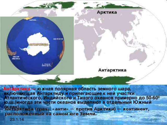 Арктика Антарктика  Анта́рктика — южная полярная область земного шара, включающая Антарктиду и прилегающие к ней участки Атлантического, Индийского и Тихого океанов примерно до 50-60 º ю.ш. (иногда эти части океанов выделяют в отдельный Южный океан).   Антарктида  (греч. «анти» — против Арктики) — континент, расположенный на самом юге Земли.   23.1.14  