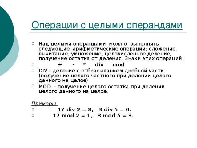 Операции с целыми операндами Над целыми операндами можно выполнять следующие арифметические операции: сложение, вычитание, умножение, целочисленное деление, получение остатка от деления. Знаки этих операций:   + - * div mod DIV - деление с отбрасыванием дробной части (получение целого частного при делении целого данного на целое) MOD - получение целого остатка при делении целого данного на целое.  Примеры:   17 div 2 = 8, 3 div 5 = 0.  17 mod 2 = 1, 3 mod 5 = 3. 