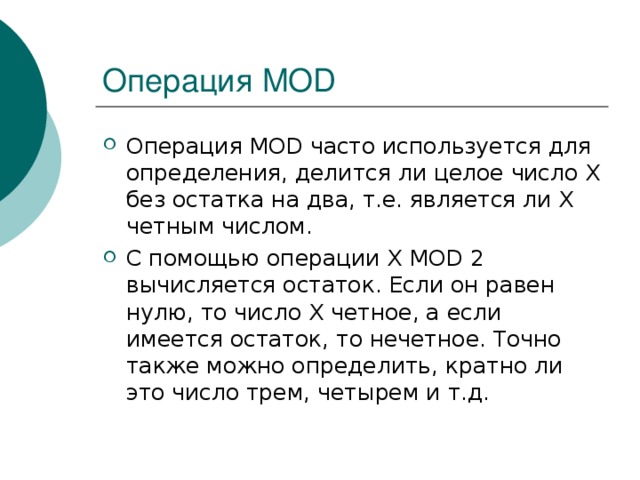 Операция MOD Операция MOD часто используется для определения, делится ли целое число Х без остатка на два, т.е. является ли Х четным числом. С помощью операции Х MOD 2 вычисляется остаток. Если он равен нулю, то число Х четное, а если имеется остаток, то нечетное. Точно также можно определить, кратно ли это число трем, четырем и т.д. 