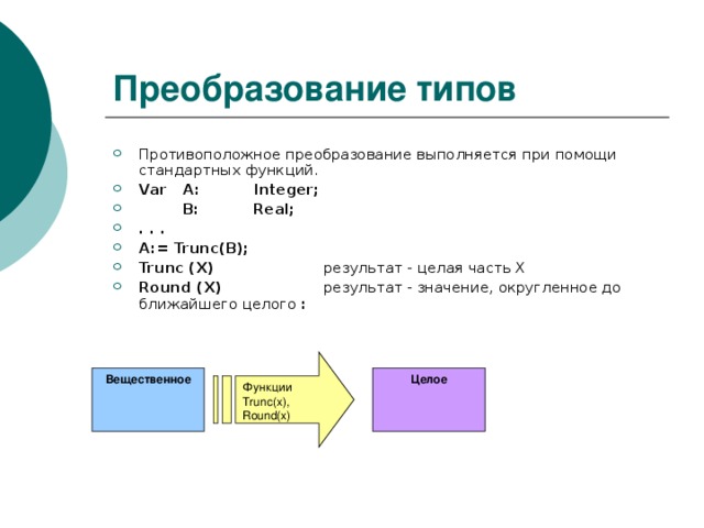 Преобразование типов Противоположное преобразование выполняется при помощи стандартных функций. Var  A:  Integer;  В:  Real; . . . A:= Trunc(B); Trunc (X)    результат - целая часть Х Round ( X )   результат - значение, округленное до ближайшего целого : Функции Trunc(x), Round(x) Целое Вещественное 