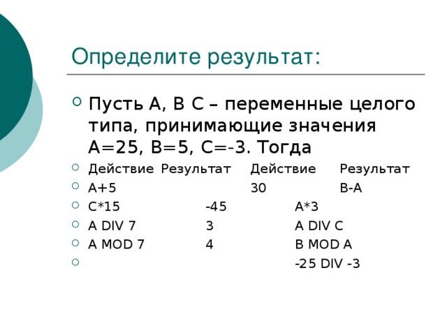 Пусть A , B C – переменные целого типа, принимающие значения А=25, В=5, С=-3. Тогда Действие  Результат  Действие  Результат А+5    30   В-А С*15   -45   А*3 A DIV 7   3   A DIV C A MOD 7   4   B MOD A      -25 DIV -3 